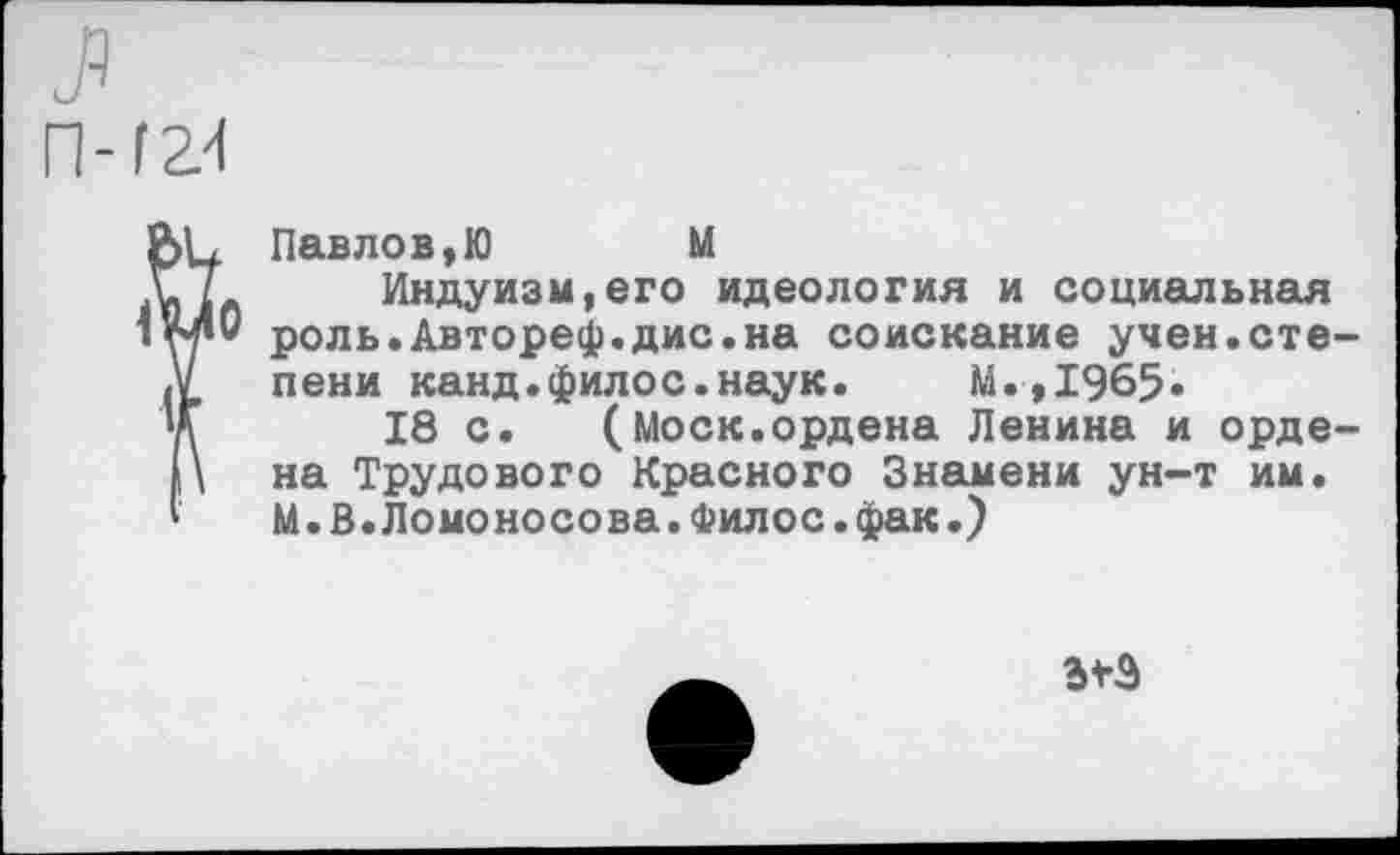 ﻿гнг4
? Павлов,Ю	М
Индуизм,его идеология и социальная О роль.Автореф.дис.на соискание учен.степени канд.филос.наук. М.,1965-
18 с. (Моск.ордена Ленина и ордена Трудового Красного Знамени ун-т им. М. В.Ломоносова.Филос.фак.)
